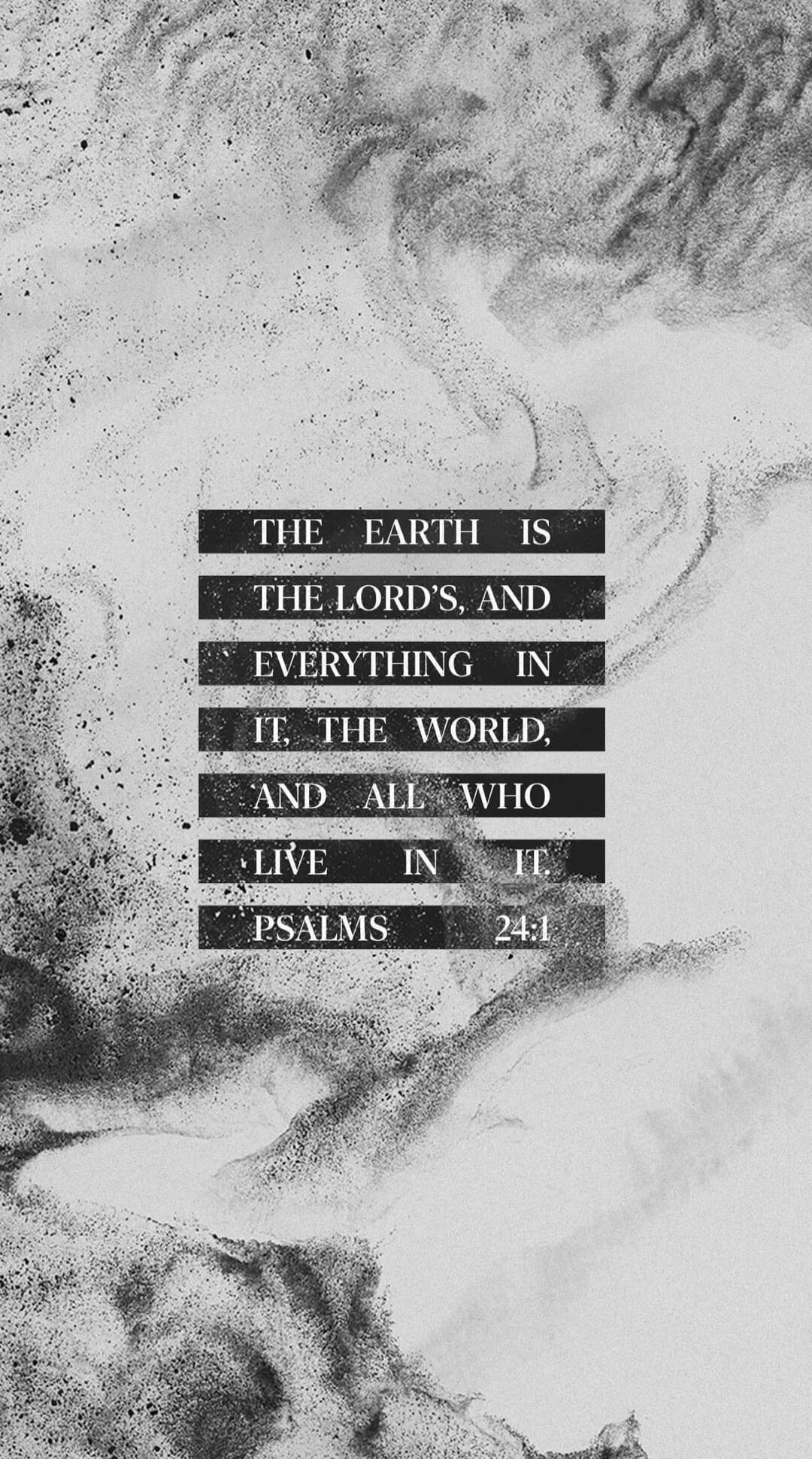 THE EARTH IS THE LORD'S, AND EVERYTHING IN IT, THE WORLD, AND ALL WHO LIVE IN IT. PSALMS 24:1