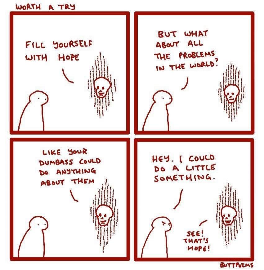 WORTH A TRY. FILL YOURSELF WITH HOPE. BUT WHAT ABOUT ALL THE PROBLEMS IN THE WORLD? LIKE YOUR DUMBASS COULD DO ANYTHING ABOUT THEM. HEY. I COULD DO A LITTLE SOMETHING. SEE! THAT'S HOPE! BUTTPOEMS.