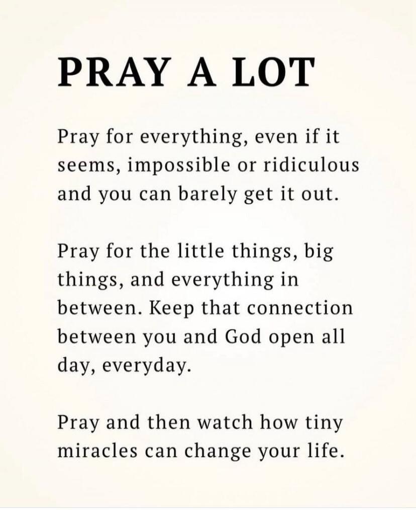 PRAY A LOT

Pray for everything, even if it seems, impossible or ridiculous and you can barely get it out.

Pray for the little things, big things, and everything in between. Keep that connection between you and God open all day, everyday.

Pray and then watch how tiny miracles can change your life.