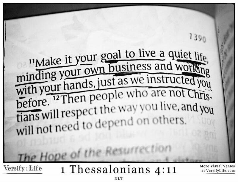 Make it your goal to live a quiet life, minding your own business and working with your hands, just as we instructed you before. Then people who are not Christians will respect the way you live, and you will not need to depend on others. The Hope of the Resurrection. Versify: Life 1 Thessalonians 4:11 NLT. More Visual Verses at VersifyLife.com