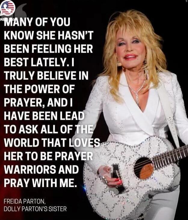MANY OF YOU KNOW SHE HASN'T BEEN FEELING HER BEST LATELY. I TRULY BELIEVE IN THE POWER OF PRAYER, AND I HAVE BEEN LEAD TO ASK ALL OF THE WORLD THAT LOVES HER TO BE PRAYER WARRIORS AND PRAY WITH ME. FREIDA PARTON, DOLLY PARTON'S SISTER