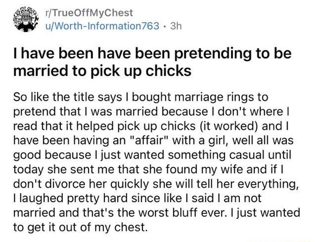 1TrueOffMyChest uWorth Information763 3h I have been have been pretending to be married to pick up chicks So like the title says bought marriage rings to pretend that was married because dont where read that it helped pick up chicks it worked and have been having an affair with a girl well all was good because just wanted something casual until today she sent me that she found my wife and if dont 