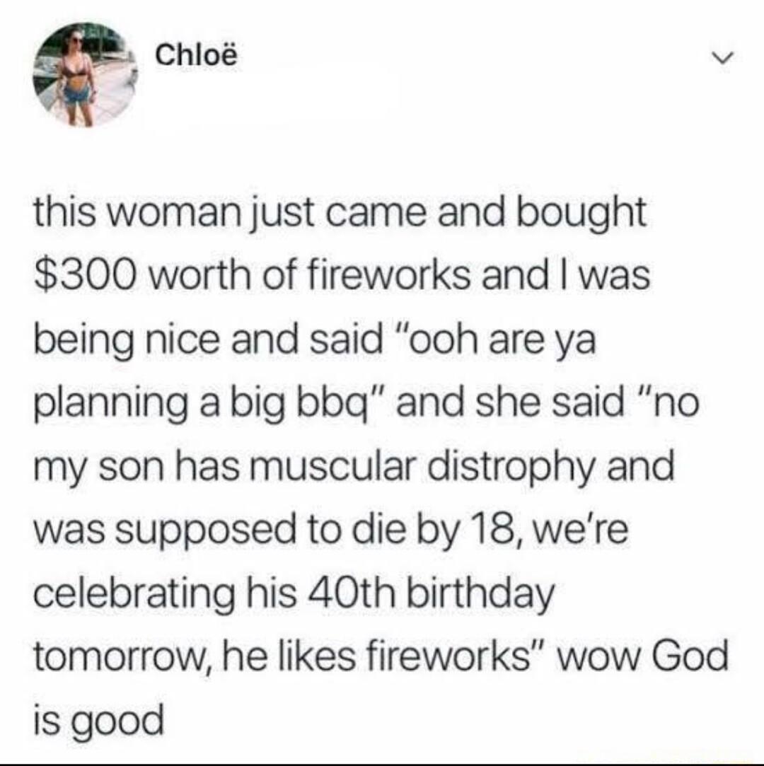 Chlo v 4 this woman just came and bought 300 worth of fireworks and was being nice and said ooh are ya planning a big bbg and she said no my son has muscular distrophy and was supposed to die by 18 were celebrating his 40th birthday tomorrow he likes fireworks wow God is good
