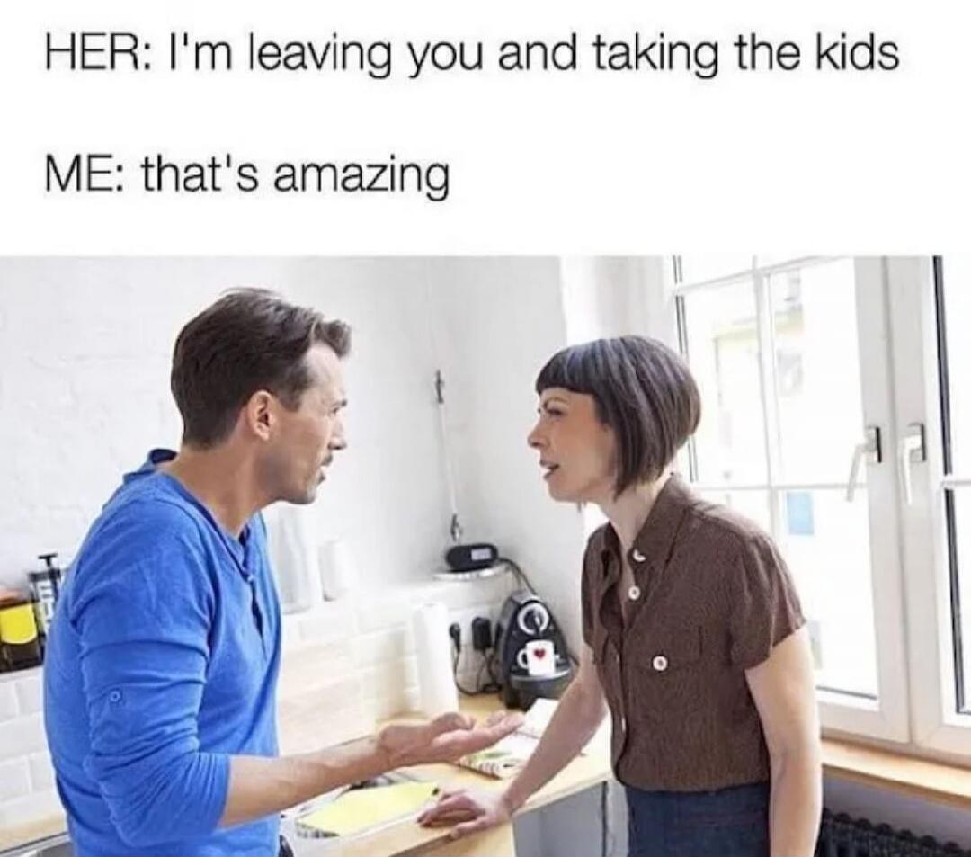 HER: I'm leaving you and taking the kids ME: that's amazing