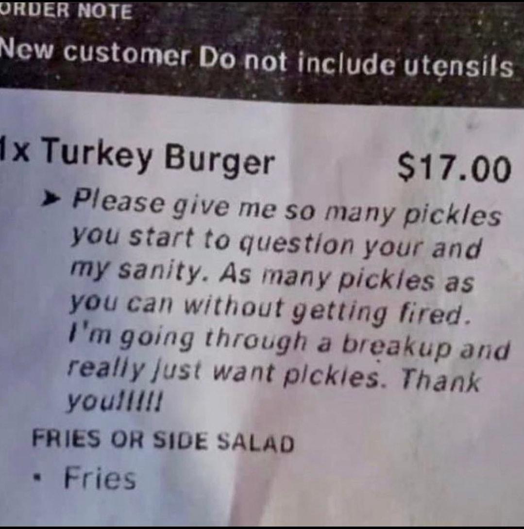 RUDER NOTE ew customer Do not include utensils IX Turkey Burger 1700 Please give me so many pickles You start to question your and My sanity As many pickles as YOu can without getting fired Vm going through a breakup and really just want pickies Thank youlllll FRIES OR SIDE SALAD Fries