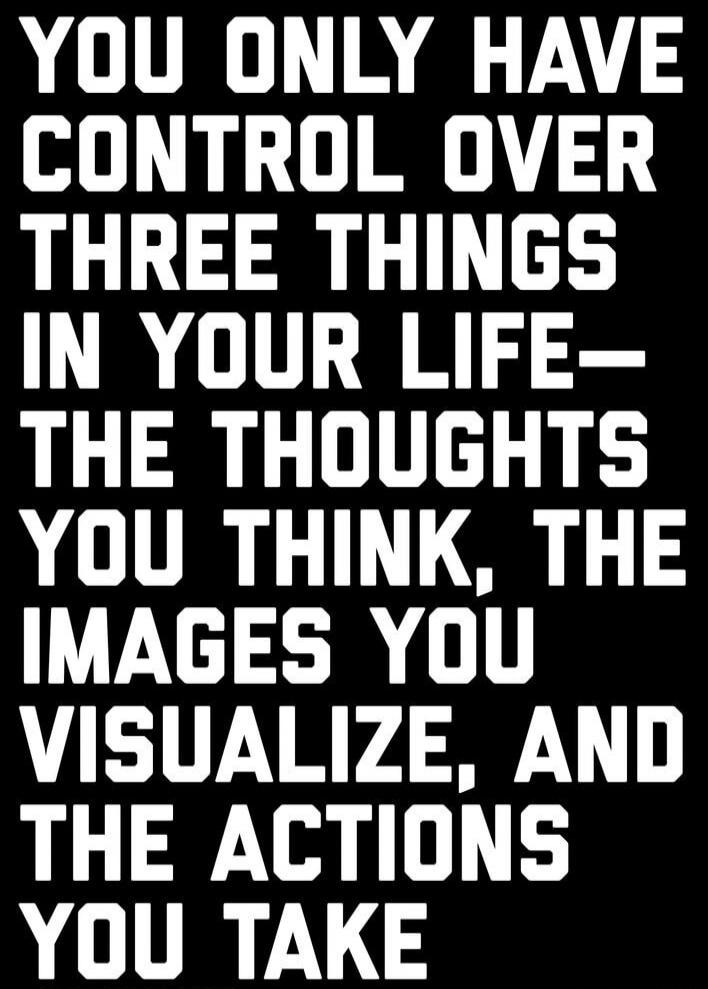YOU ONLY HAVE CONTROL OVER THREE THINGS IN YOUR LIFE- THE THOUGHTS YOU THINK, THE IMAGES YOU VISUALIZE, AND THE ACTIONS YOU TAKE