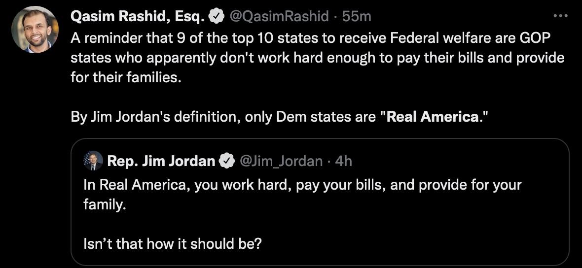 Qasim Rashid Esq 0zsmRashic A reminder that 9 of the top 10 states to receive Federal welfare are GOP states who apparently dont work hard enough to pay their bills and provide for ther familes By Jim Jordans defintion only Dem states are Real America 4 Rep Jim Jordan i Jorden 41 In Real America you work hard pay your bills family nd provide for your lert that how it should be