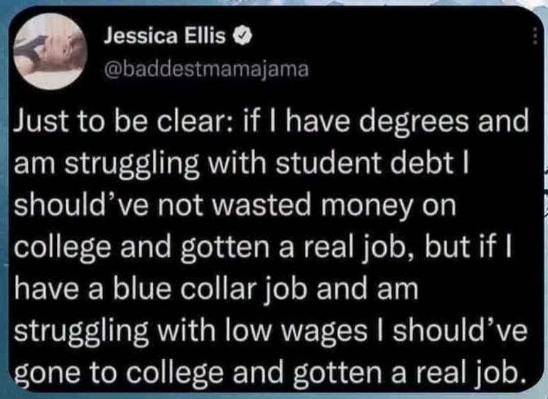 Jessica Ellis @baddestmamajama Just to be clear: if I have degrees and am struggling with student debt I should've not wasted money on college and gotten a real job, but if I have a blue collar job and am struggling with low wages I should've gone to college and gotten a real job.