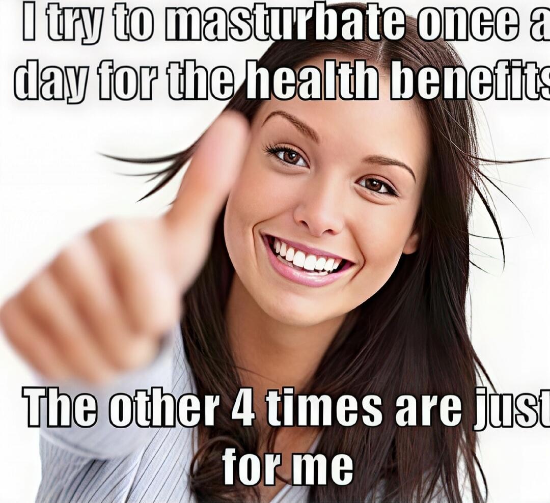 I try to masturbate once a day for the health benefits. The other 4 times are just for me.