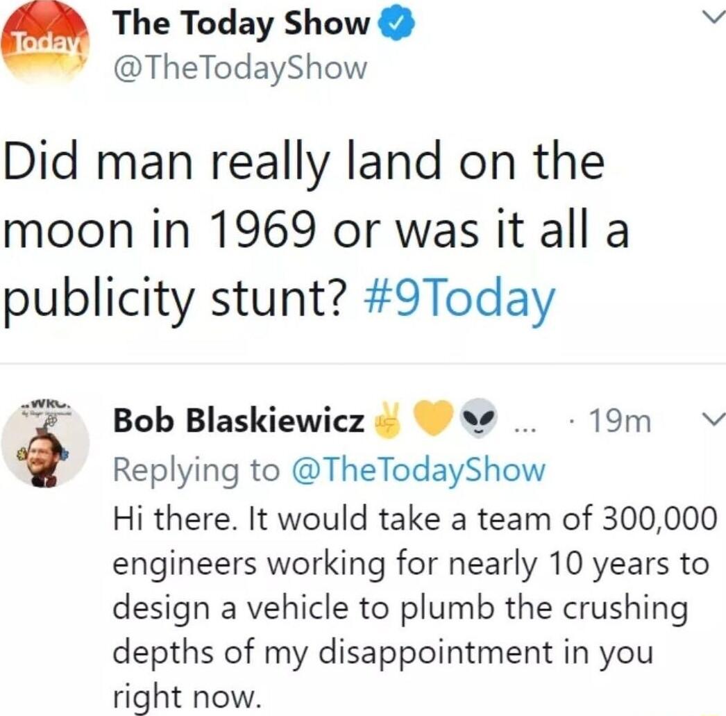 The Today Show b TheTodayShow Did man really land on the moon in 1969 or was it all a publicity stunt 9Today Bob Blaskiewicz 19m v Replying to TheTodayShow Hi there It would take a team of 300000 engineers working for nearly 10 years to design a vehicle to plumb the crushing depths of my disappointment in you right now
