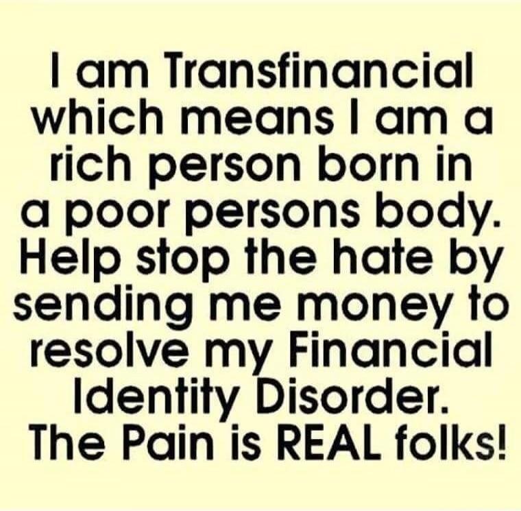 I am Transfinancial which means I am a rich person born in a poor person's body. Help stop the hate by sending me money to resolve my Financial Identity Disorder. The Pain is REAL folks!