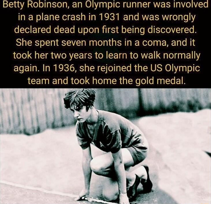 Betty Robinson an Olympic runner was involved in a plane crash in 1931 and was wrongly declared dead upon first being discovered She spent seven months in a coma and it took her two years to learn to walk normally again In 1936 she rejoined the US Olympic RCET T Te R o ol FaToly IR TWe fo e Ny e 1