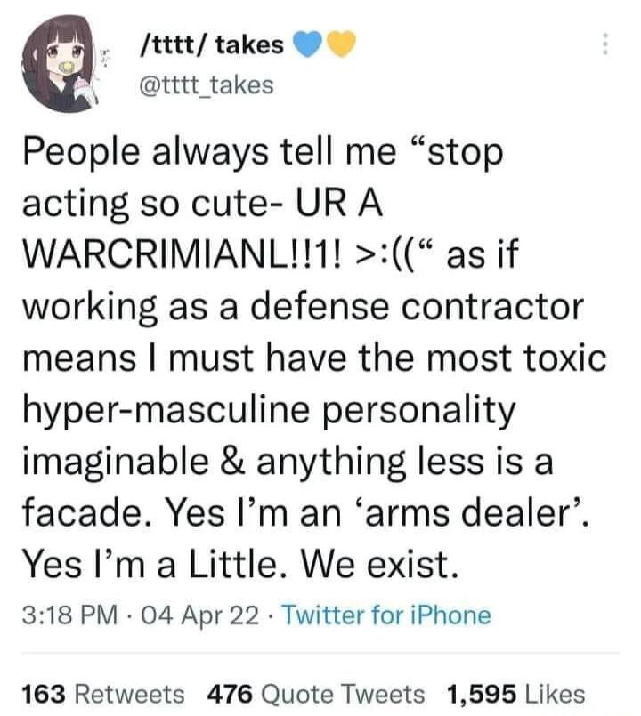 tttt takes ttt takes People always tell me stop acting so cute UR A WARCRIMIANL1 as if working as a defense contractor means must have the most toxic hyper masculine personality imaginable anything less is a facade Yes Im an arms dealer Yes Im a Little We exist 318 PM 04 Apr 22 Twitter for iPhone 163 Retweets 476 Quote Tweets 1595 Likes