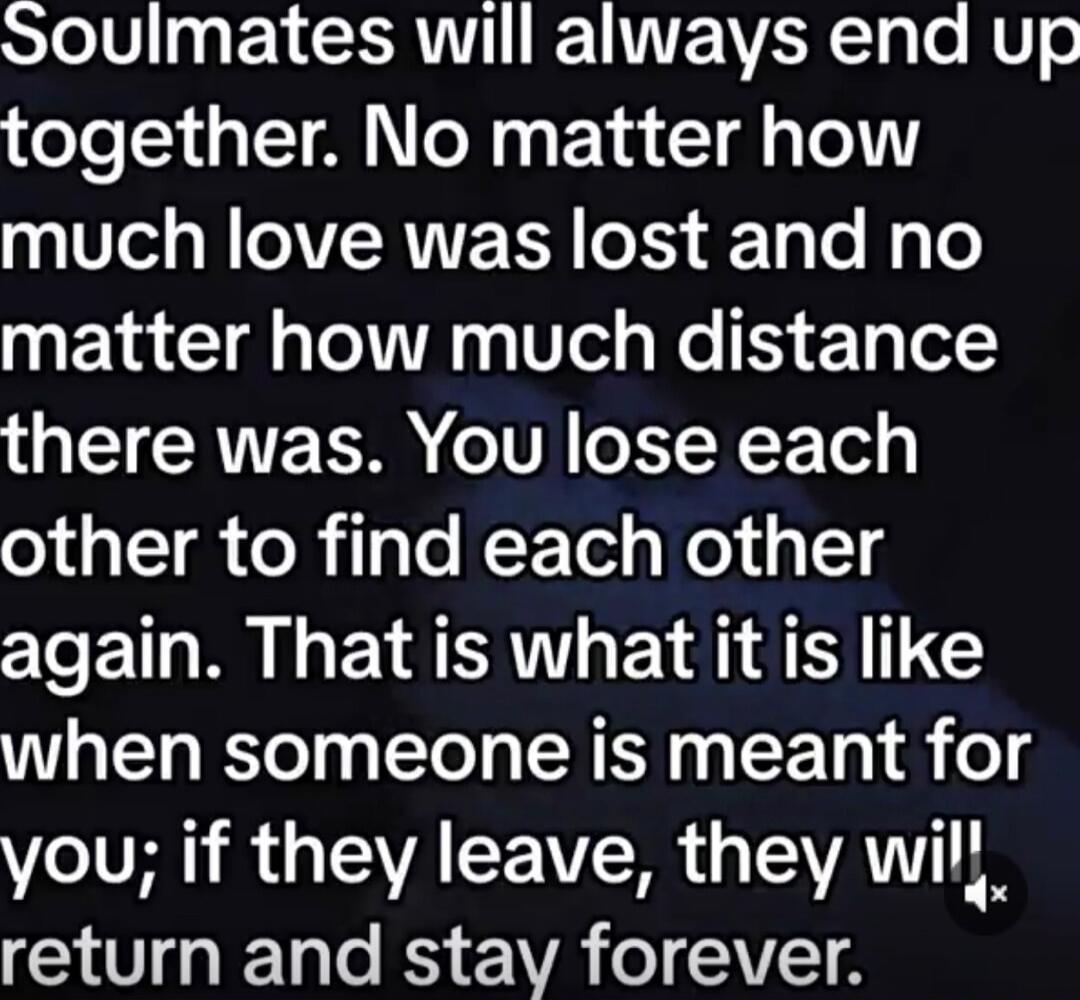 Soulmates will always end up together. No matter how much love was lost and no matter how much distance there was. You lose each other to find each other again. That is what it is like when someone is meant for you; if they leave, they will return and stay forever.