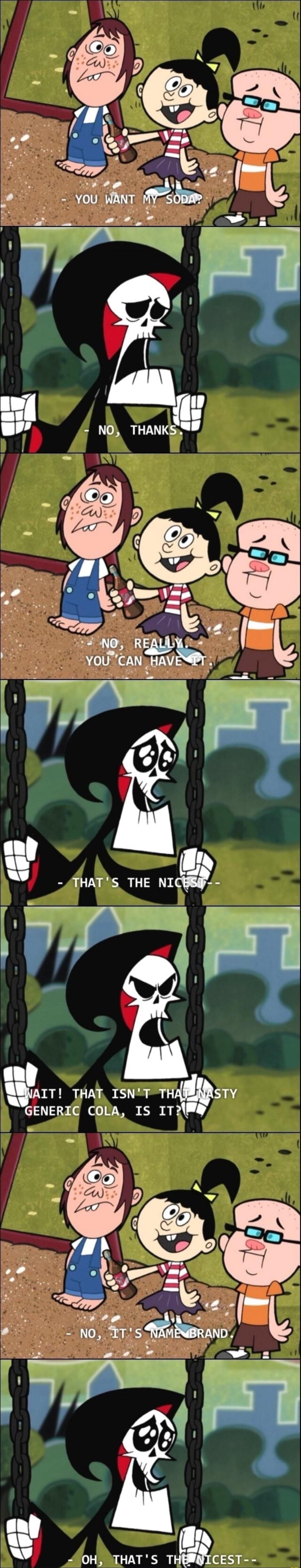 YOU WANT MY SODA?
NO, THANKS.
NO, REALLY, YOU CAN HAVE IT.
THAT'S THE NICEST--
WAIT! THAT ISN'T THAT NASTY GENERIC COLA, IS IT?
OH, THAT'S THE NICEST--