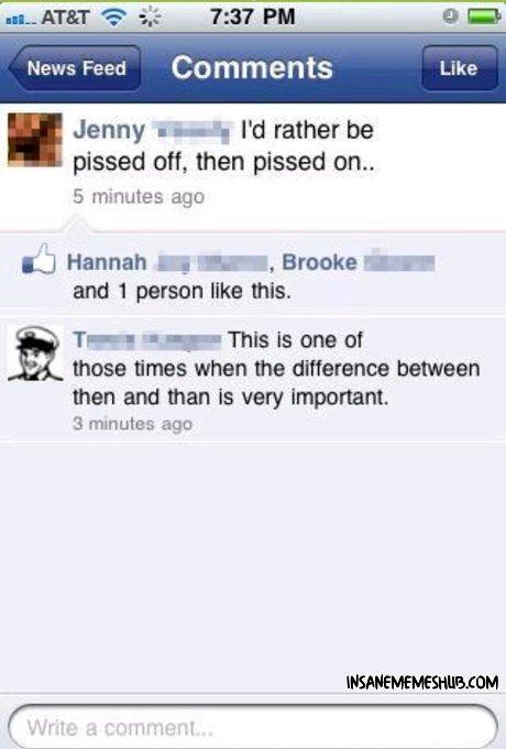 37 PM NewsFeed Comments Jenny wsaay Id rather be pissed off then pissed on 5 minutes ago Hannah g Brooke _ and 1 person like this Trwen s This is one of those times when the difference between then and than is very important 3 minutes ago
