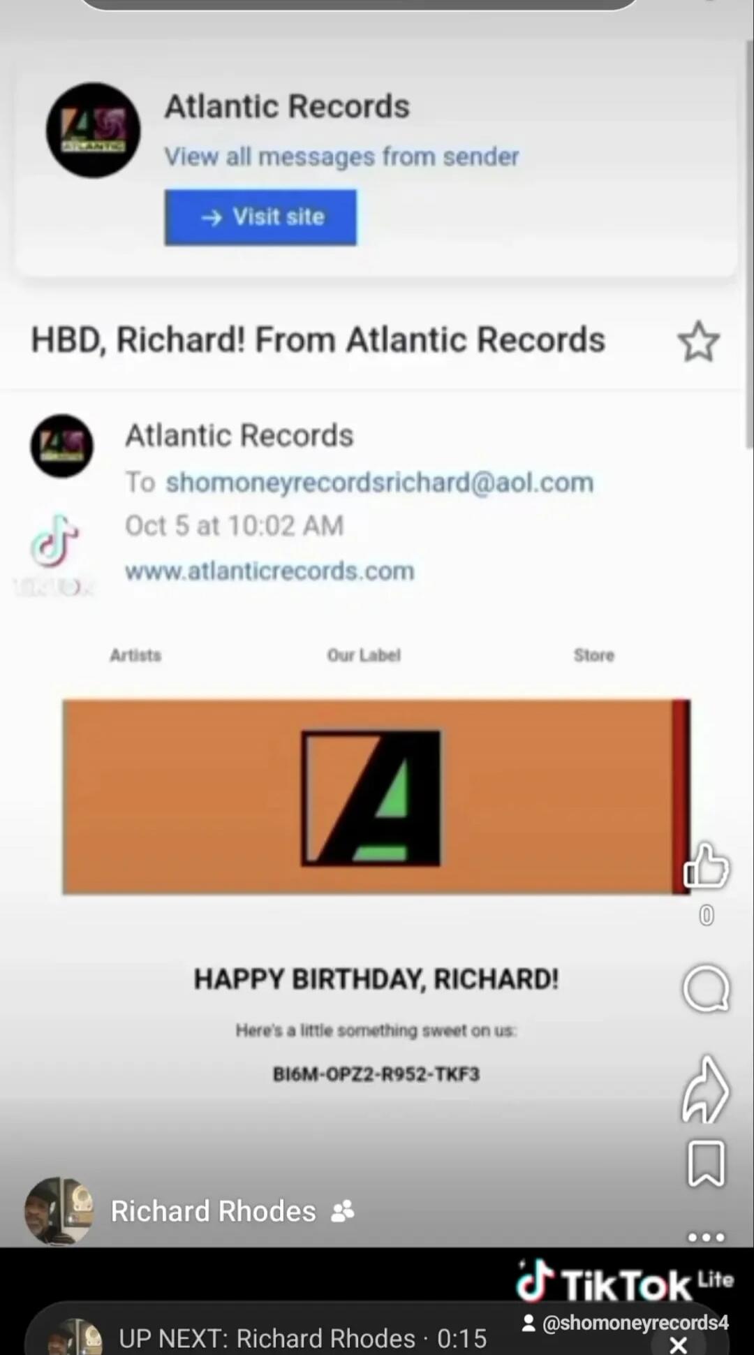 Atlantic Records View all messages from sender Visit site HBD, Richard! From Atlantic Records Atlantic Records To shomoneyrecordsrichard@aol.com Oct 5 at 10:02 AM www.atlanticrecords.com Artists Our Label Store HAPPY BIRTHDAY, RICHARD! Here's a little something sweet on us: BI6M-OPZ2-R952-TKF3 Richard Rhodes UP NEXT: Richard Rhodes 0:15 TikTok Lite