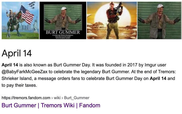 BURT GUMMER April 14 April 14 is also known as Burt Gummer Day It was founded in 2017 by Imgur user BabyFarkMcGeeZax to celebrate the legendary Burt Gummer At the end of Tremors Shrieker Island a message orders fans to celebrate Burt Gummer Day on April 14 and to pay their taxes httpstremorsfandomcom wiki Burt_Gummer Burt Gummer Tremors Wiki Fandom