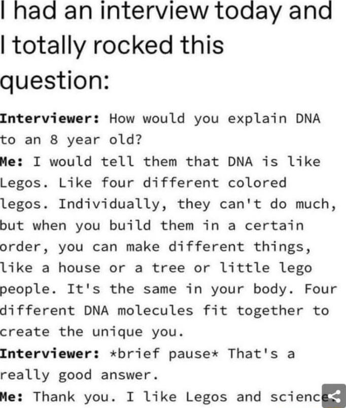 had an interview today and totally rocked this question Interviewer How would you explain DNA to an 8 year old Me I would tell them that DNA is like Legos Like four different colored legos Individually they cant do much but when you build them in a certain order you can make different things like a house or a tree or little lego people Its the same in your body Four different DNA molecules fit tog