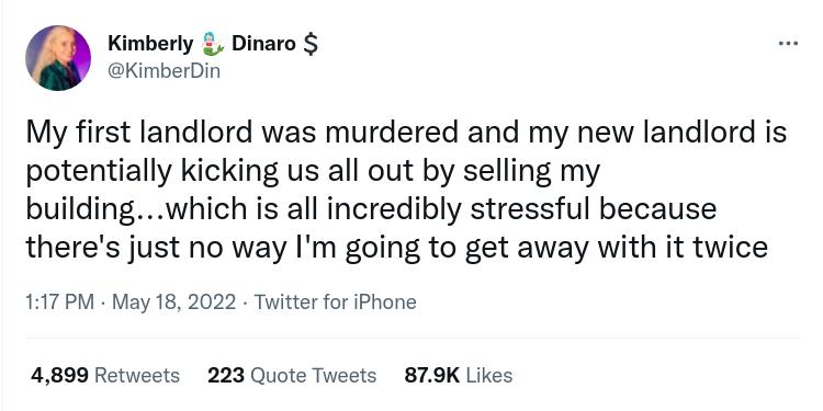 Kimberly Dinaro KimberDin My first landlord was murdered and my new landlord is potentially kicking us all out by selling my buildingwhich is all incredibly stressful because theres just no way Im going to get away with it twice 117 PM May 18 2022 Twitter for iPhone 4899 Retweets 223 Quote Tweets 879K Likes