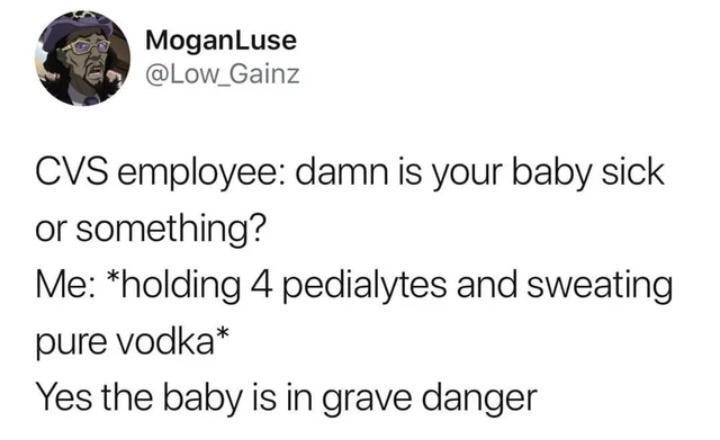 MoganLuse Low_Gainz CVS employee damn is your baby sick or something Me holding 4 pedialytes and sweating pure vodka Yes the baby is in grave danger