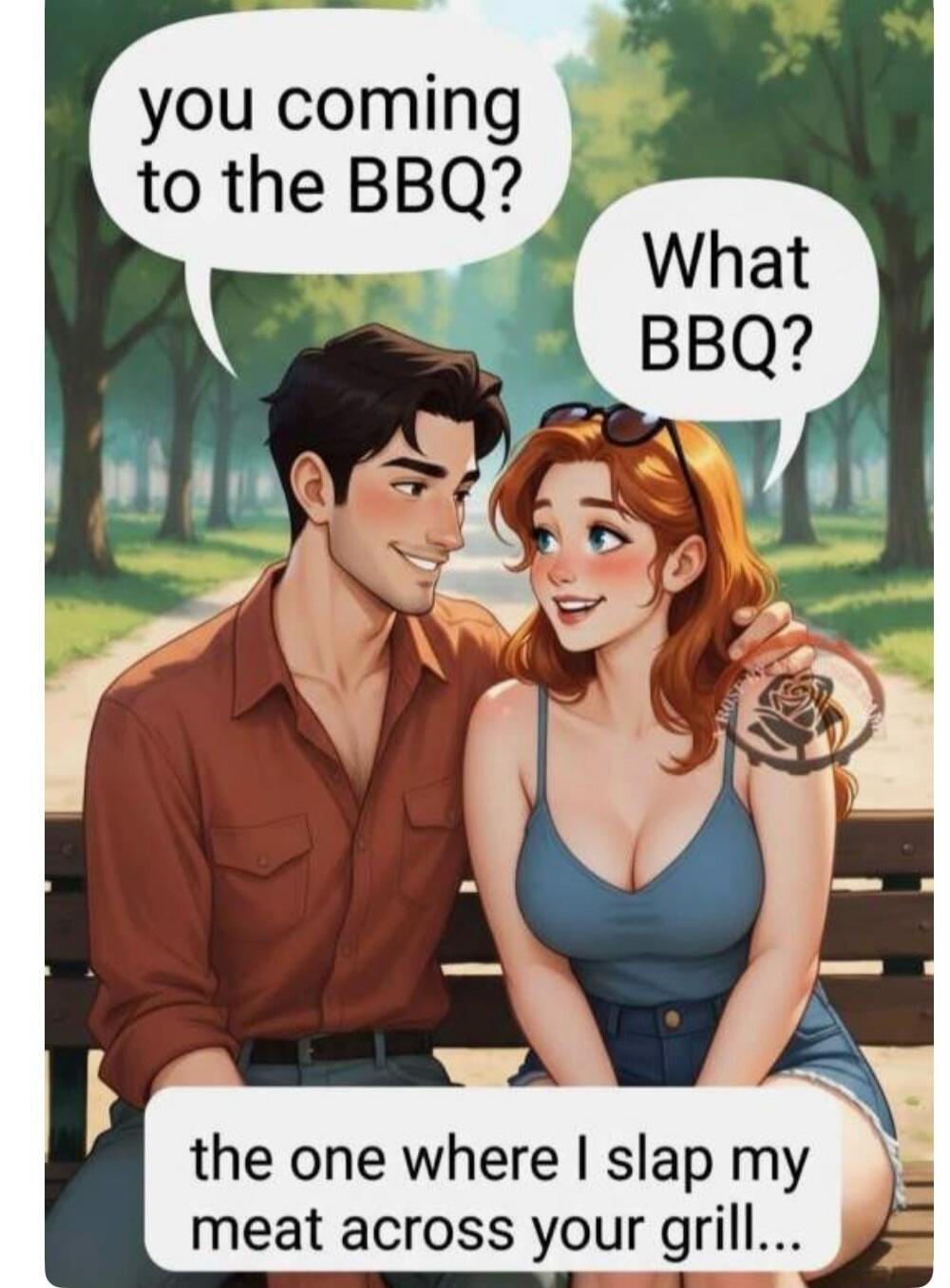 you coming to the BBQ? What BBQ? the one where I slap my meat across your grill...
