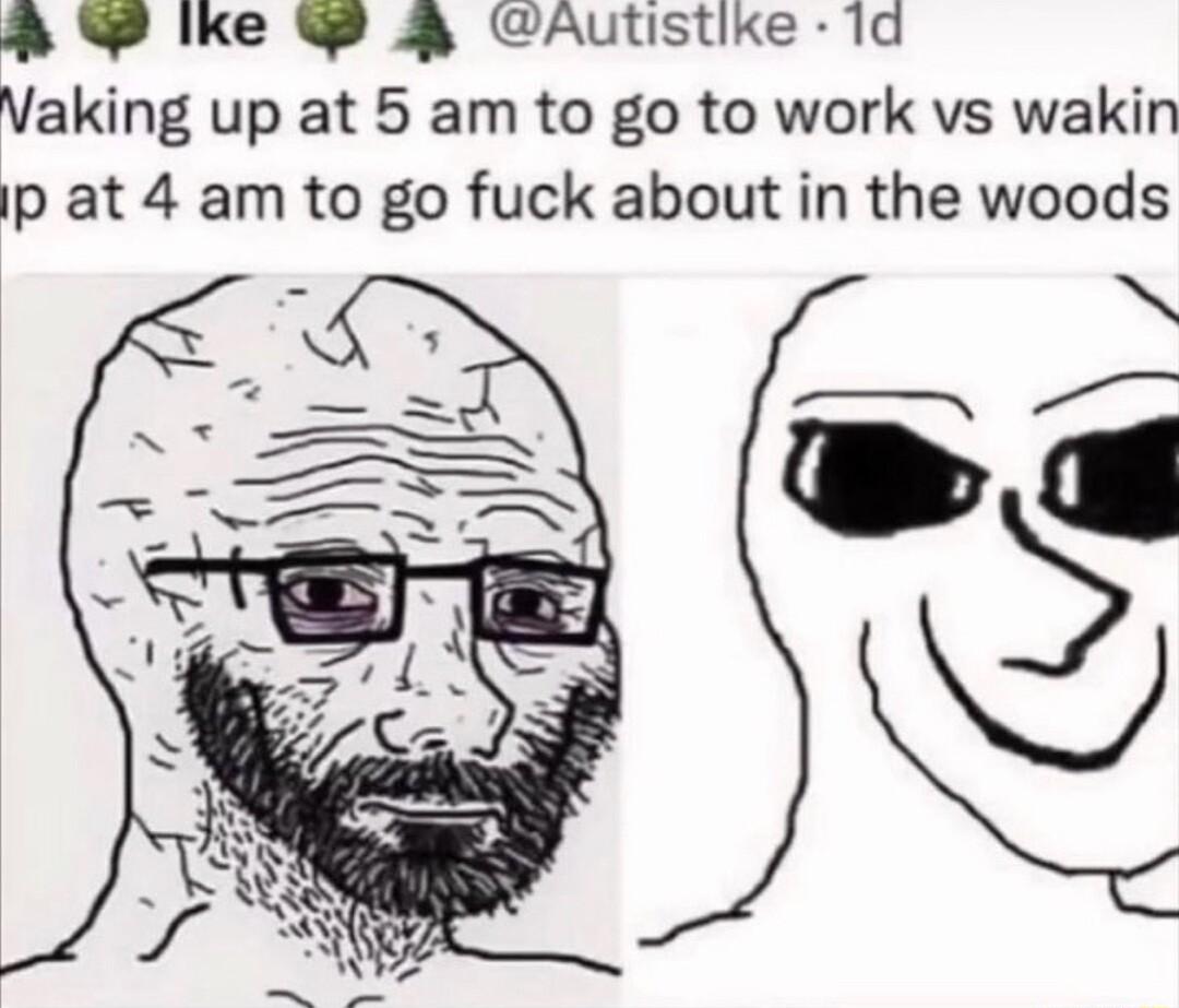 P lke J Autistike 1d Vaking up at 5 am to go to work vs wakin p at 4 am to go fuck about in the woods