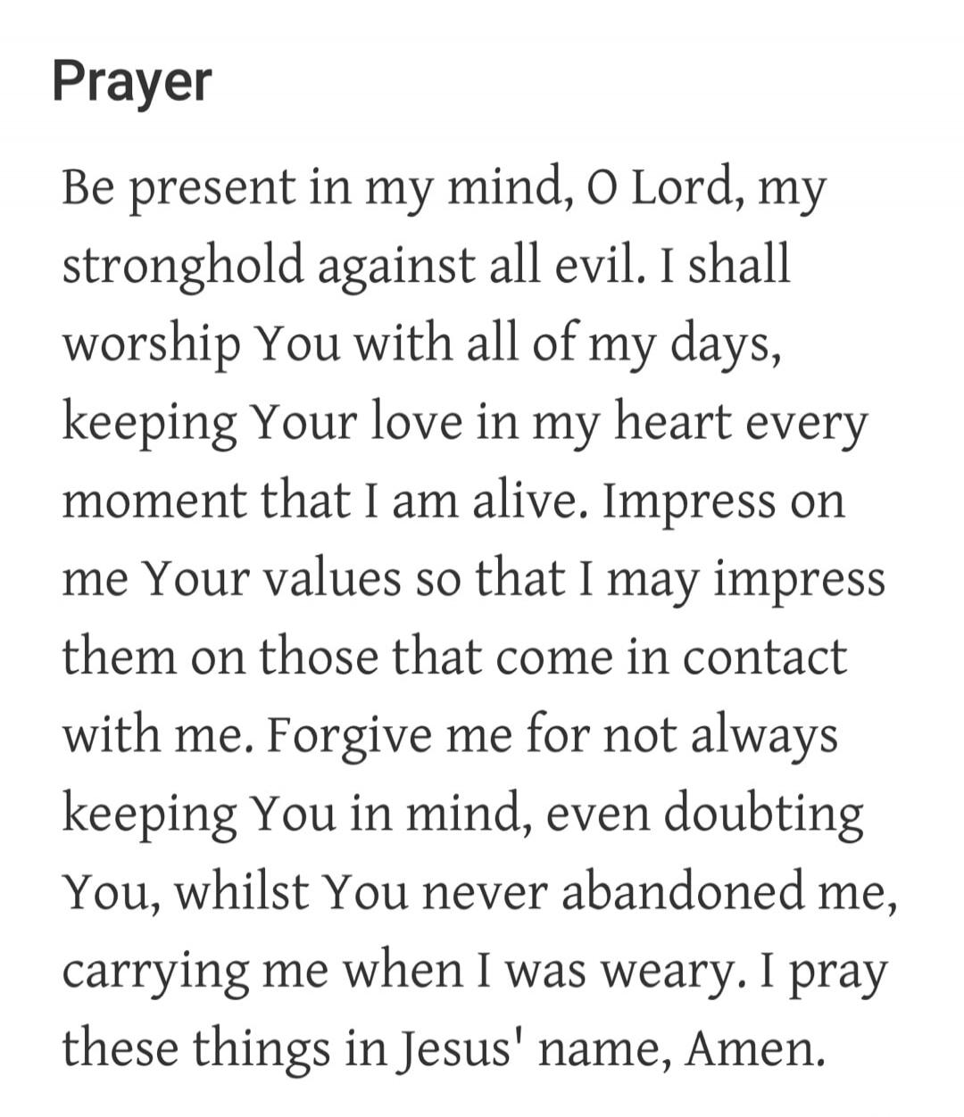 Prayer
Be present in my mind, O Lord, my stronghold against all evil. I shall worship You with all of my days, keeping Your love in my heart every moment that I am alive. Impress on me Your values so that I may impress them on those that come in contact with me. Forgive me for not always keeping You in mind, even doubting You, whilst You never aban