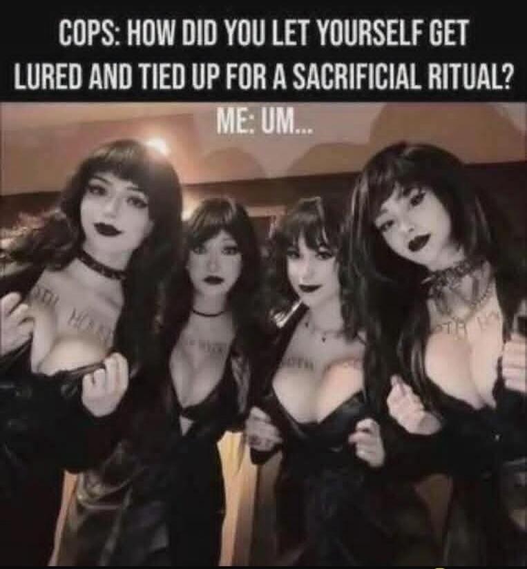 COPS: HOW DID YOU LET YOURSELF GET LURED AND TIED UP FOR A SACRIFICIAL RITUAL? ME: UM...