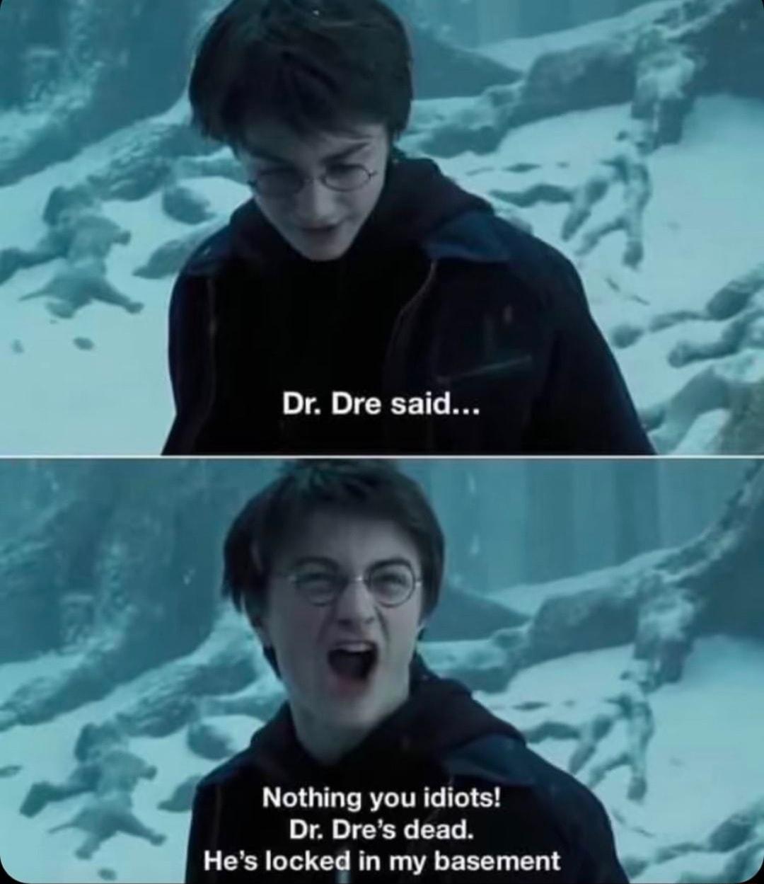 Nothing you idiots Dr Dres dead Hes locked in my basement