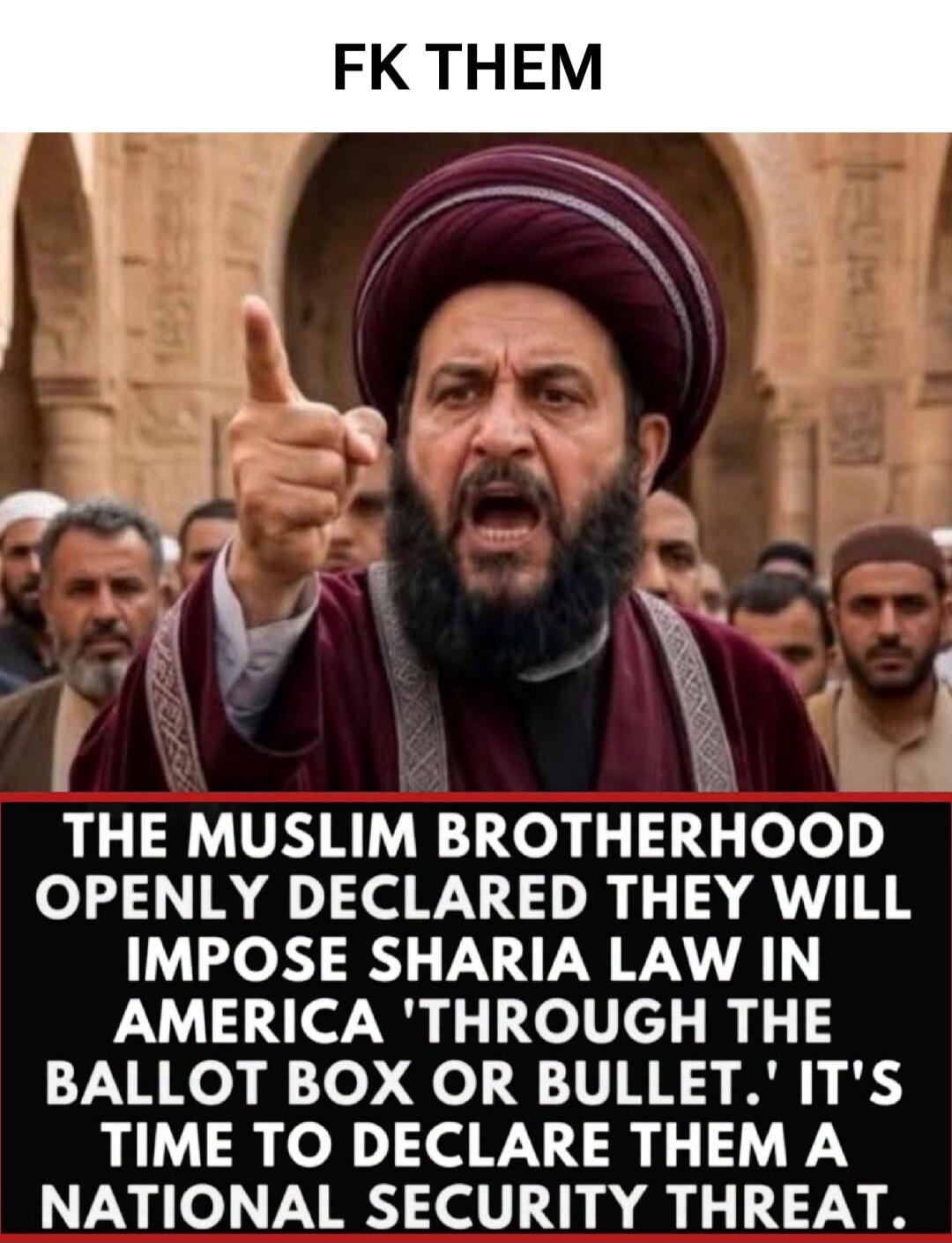 FK THEM THE MUSLIM BROTHERHOOD OPENLY DECLARED THEY WILL IMPOSE SHARIA LAW IN AMERICA 'THROUGH THE BALLOT BOX OR BULLET.' IT'S TIME TO DECLARE THEM A NATIONAL SECURITY THREAT.