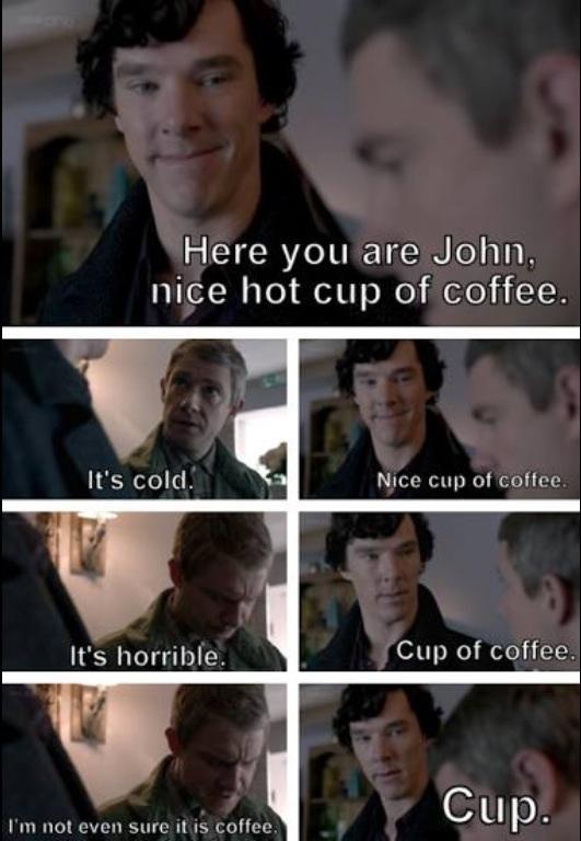 Here you are John nice hot cup of coffee Its cold Nice cup of coffee Its horrible Cup of coffee Im not even sure it is coffee