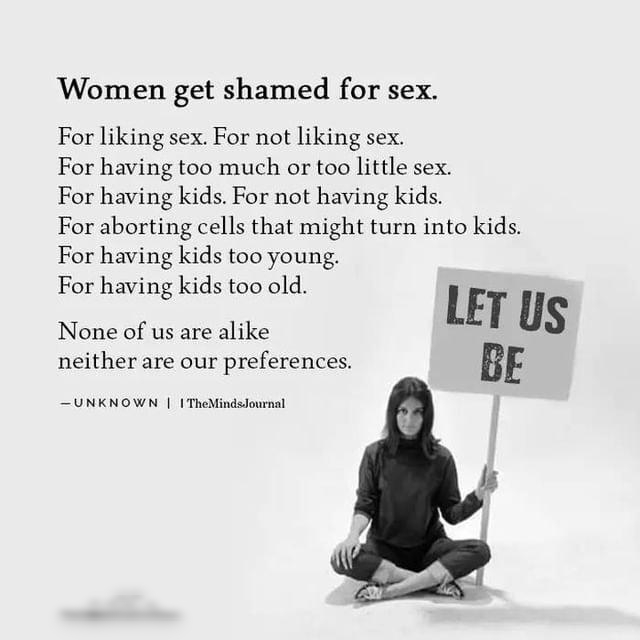 Women get shamed for sex For liking sex For not liking sex For having too much or too little sex For having kids For not having kids For aborting cells that might turn into kids For having kids too young For having kids too old None of us are alike ET us neither are our preferences BE UNKNOWN TheMindsJournal