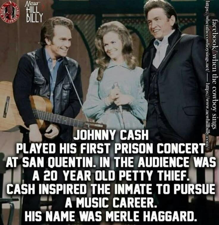 JOHNNY CASH PLAYED HIS FIRST PRISON CONCERT AT SAN QUENTIN. IN THE AUDIENCE WAS A 20 YEAR OLD PETTY THIEF. CASH INSPIRED THE INMATE TO PURSUE A MUSIC CAREER. HIS NAME WAS MERLE HAGGARD.