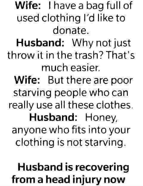 Wife have a bag full of used clothing Id like to donate Husband Why not just throw it in the trash Thats much easier Wife Butthere are poor starving people who can really use all these clothes Husband Honey anyone who fits into your clothing is not starving Husband is recovering from a head injury now