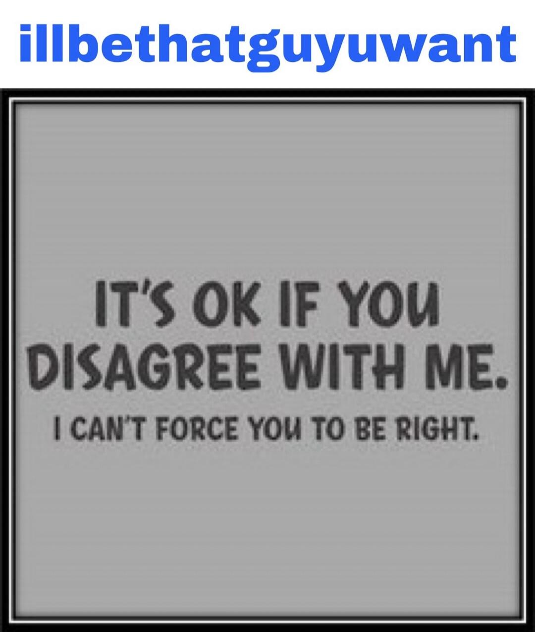 illbethatguyuwant IT'S OK IF YOU DISAGREE WITH ME. I CAN'T FORCE YOU TO BE RIGHT.