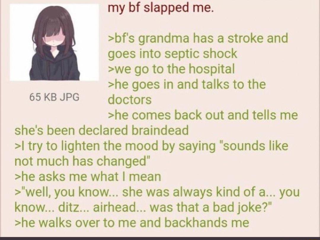 my bf slapped me bfs grandma has a stroke and goes into septic shock we go to the hospital he goes in and talks to the 65KBJPG doctors he comes back out and tells me shes been declared braindead try to lighten the mood by saying sounds like not much has changed he asks me what mean well you know she was always kind of a you know ditz airhead was that a bad joke he walks over to me and backhands me