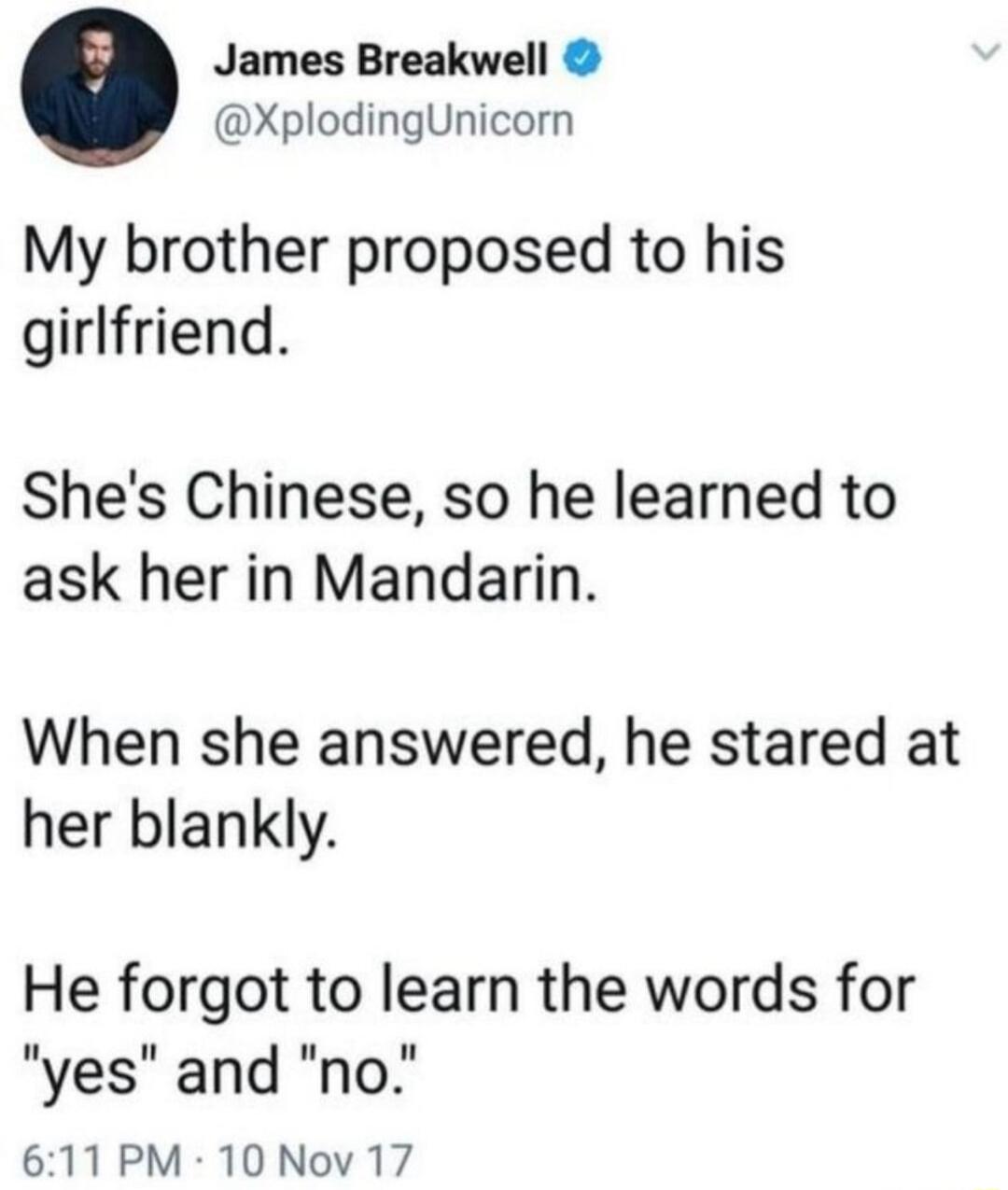 James Breakwell XplodingUnicorn My brother proposed to his girlfriend Shes Chinese so he learned to ask her in Mandarin When she answered he stared at her blankly He forgot to learn the words for yes and no 611 PM 10 Nov 17