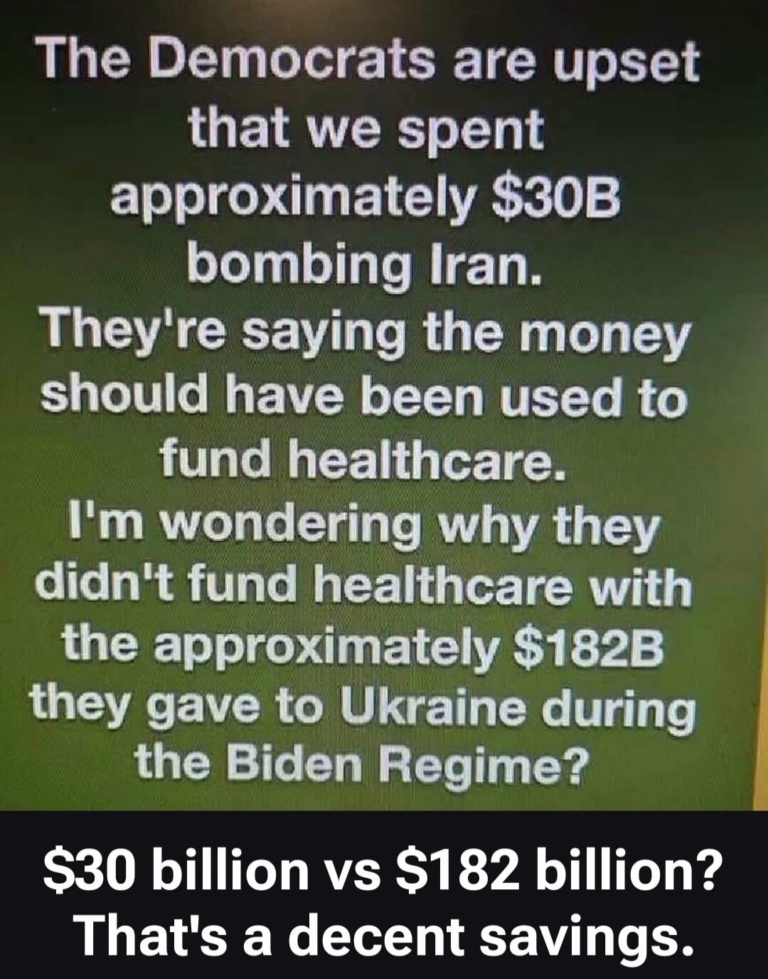 The Democrats are upset that we spent approximately $30B bombing Iran. They're saying the money should have been used to fund healthcare. I'm wondering why they didn't fund healthcare with the approximately $182B they gave to Ukraine during the Biden Regime? $30 billion vs $182 billion? That's a decent savings.
