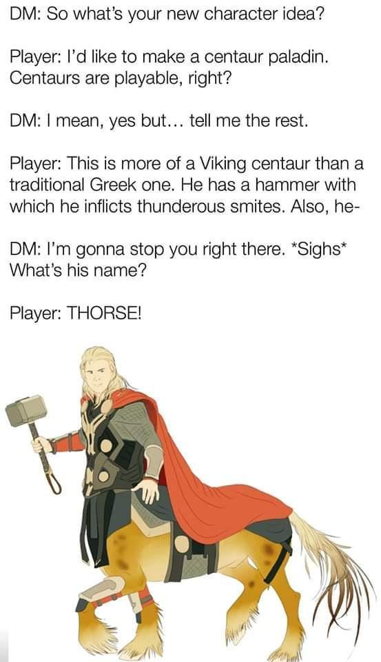 DM So whats your new character idea Player Id like to make a centaur paladin Centaurs are playable right DM mean yes but tell me the rest Player This is more of a Viking centaur than a traditional Greek one He has a hammer with which he inflicts thunderous smites Also he DM Im gonna stop you right there Sighs Whats his name Player THORSE