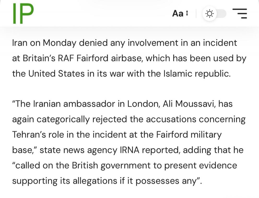 Iran on Monday denied any involvement in an incident at Britain's RAF Fairford airbase, which has been used by the United States in its war with the Islamic republic. The Iranian ambassador in London, Ali Moussavi, has again categorically rejected the accusations concerning Tehran's role in the incident at the Fairford military base, state news age