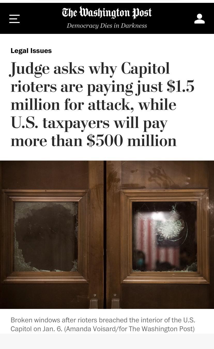 he Washington Post Democracy Dies in Darkness Legal Issues Judge asks why Capitol rioters are paying just 15 million for attack while US taxpayers will pay more than 500 million Broken windows after rioters breached the interior of the US Capitol on Jan 6 Amanda Voisardfor The Washington Post