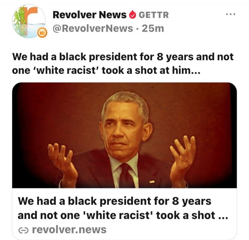 Revolver News GETTR @RevolverNews 25m We had a black president for 8 years and not one 'white racist' took a shot at him... We had a black president for 8 years and not one 'white racist' took a shot ... revolver.news