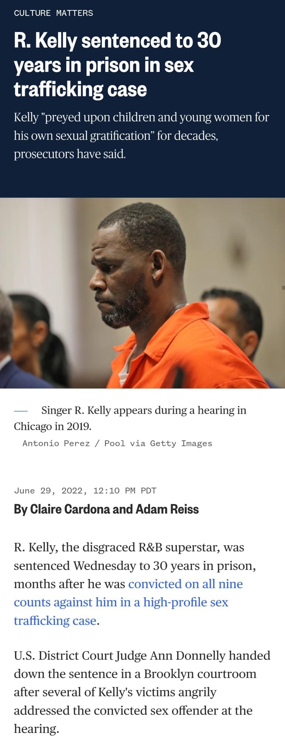 CULTURE MATTERS R Kelly sentenced to 30 years in prison in sex trafficking case preyed upon children and WoniBed his own sexual gratification for decades prosecutors have said Singer R Kelly appears during a hearing in Chicago in 2019 Antonio Perez via Getty Images June 29 2022 1210 PM PD By Claire Cardona and Adam Reiss R Kelly the disgraced RB superstar was sentenced Wednesday to 30 years in pri