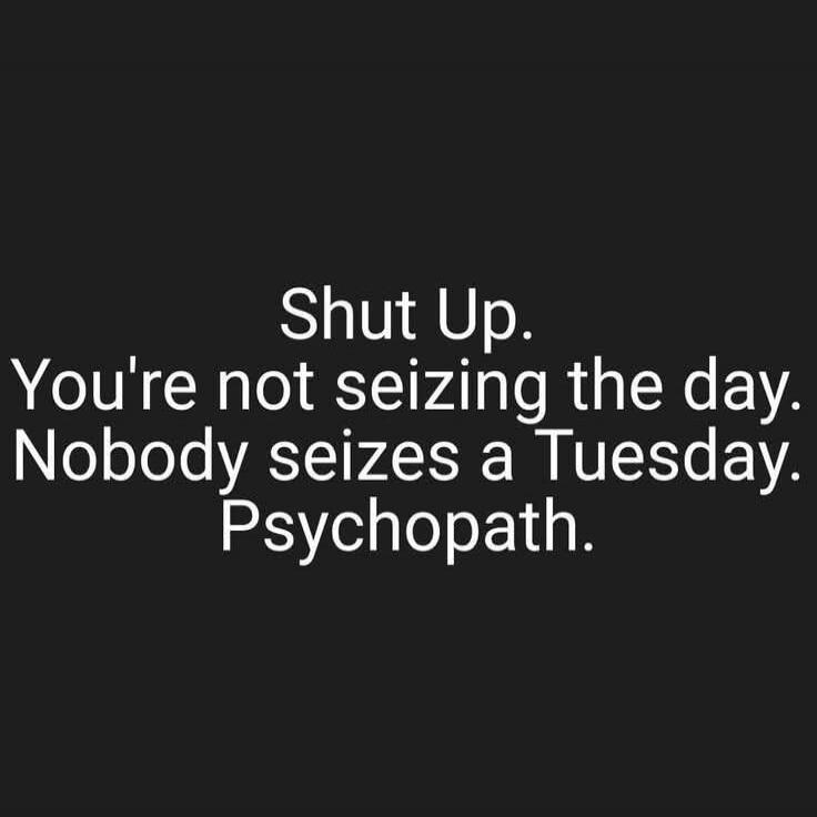 Shut Up. You're not seizing the day. Nobody seizes a Tuesday. Psychopath.