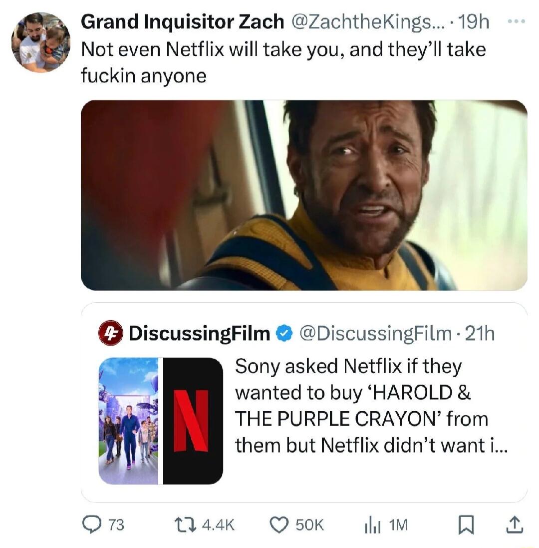 Grand Inquisitor Zach ZachtheKings 19h Not even Netflix will take you and theyll take fuckin anyone DiscussingFilm DiscussingFilm 21h Sony asked Netflix f they wanted to buy HAROLD THE PURPLE CRAYON from them but Netflix didnt want i Qn 144k Q50K ihi R