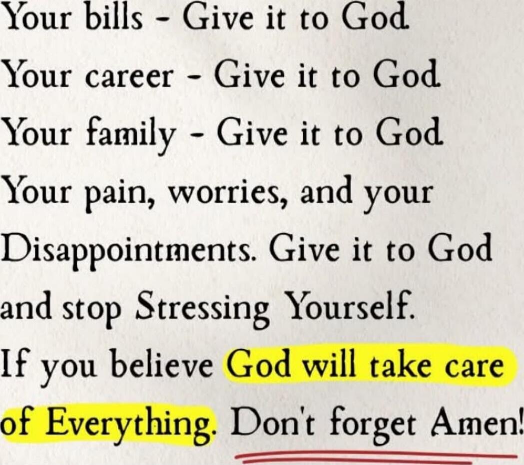 Your bills - Give it to God. Your career - Give it to God. Your family - Give it to God. Your pain, worries, and your Disappointments. Give it to God and stop Stressing Yourself. If you believe God will take care of Everything. Don't forget Amen!