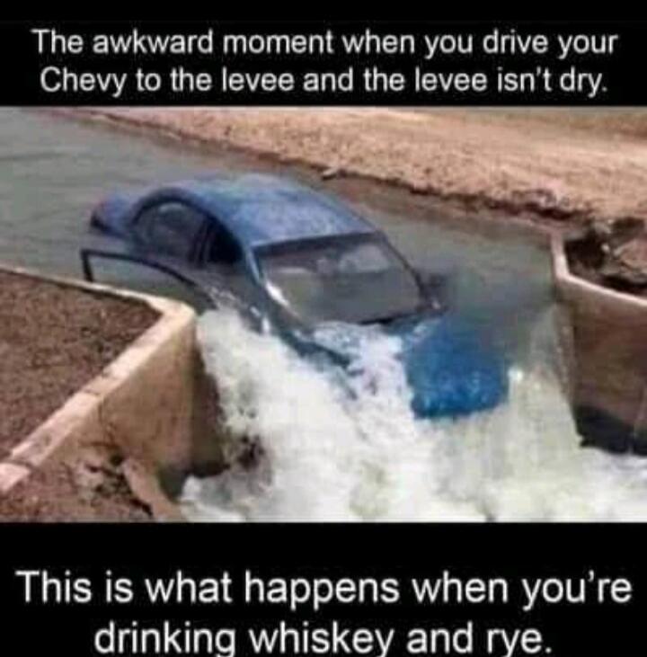 The awkward moment when you drive your Chevy to the levee and the levee isn't dry. This is what happens when you're drinking whiskey and rye.