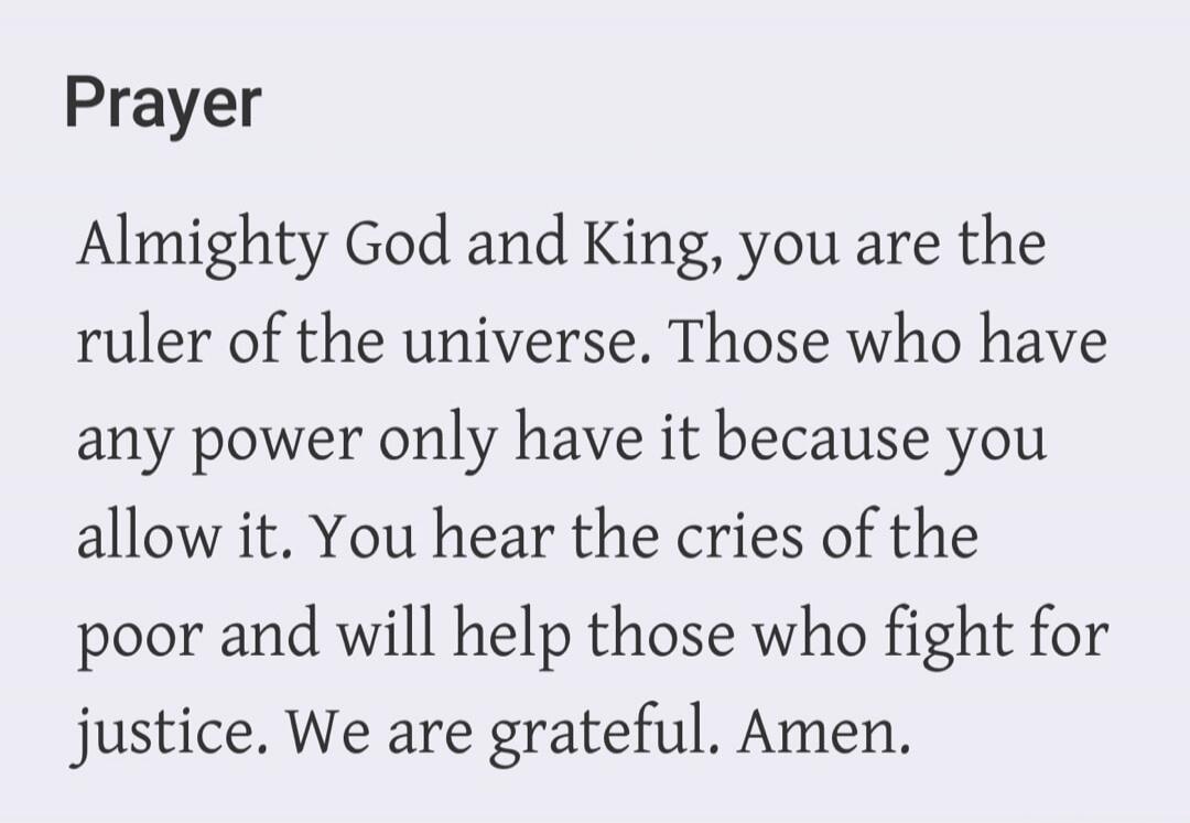 Prayer Almighty God and King, you are the ruler of the universe. Those who have any power only have it because you allow it. You hear the cries of the poor and will help those who fight for justice. We are grateful. Amen.