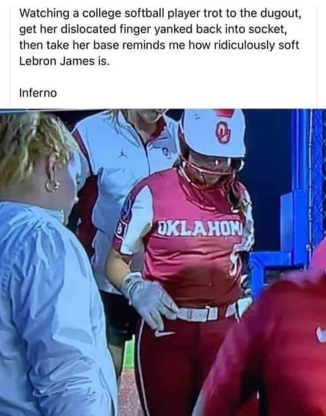 Watching a college softball player trot to the dugout get her dislocated finger yanked back into socket then take her base reminds me how ridiculously soft Lebron James is Inferno